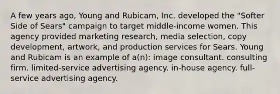 A few years ago, Young and Rubicam, Inc. developed the "Softer Side of Sears" campaign to target middle-income women. This agency provided marketing research, media selection, copy development, artwork, and production services for Sears. Young and Rubicam is an example of a(n): image consultant. consulting firm. limited-service advertising agency. in-house agency. full-service advertising agency.