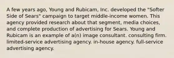 A few years ago, Young and Rubicam, Inc. developed the "Softer Side of Sears" campaign to target middle-income women. This agency provided research about that segment, media choices, and complete production of advertising for Sears. Young and Rubicam is an example of a(n) image consultant. consulting firm. limited-service advertising agency. in-house agency. full-service advertising agency.