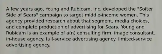 A few years ago, Young and Rubicam, Inc. developed the "Softer Side of Sears" campaign to target middle-income women. This agency provided research about that segment, media choices, and complete production of advertising for Sears. Young and Rubicam is an example of a(n) consulting firm. image consultant. in-house agency. full-service advertising agency. limited-service advertising agency.