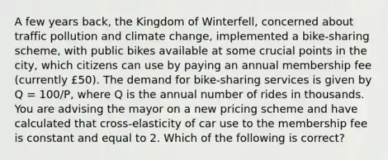 A few years back, the Kingdom of Winterfell, concerned about traffic pollution and climate change, implemented a bike-sharing scheme, with public bikes available at some crucial points in the city, which citizens can use by paying an annual membership fee (currently £50). The demand for bike-sharing services is given by Q = 100/P, where Q is the annual number of rides in thousands. You are advising the mayor on a new pricing scheme and have calculated that cross-elasticity of car use to the membership fee is constant and equal to 2. Which of the following is correct?