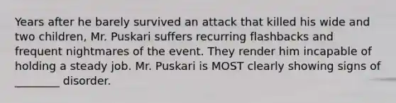 Years after he barely survived an attack that killed his wide and two children, Mr. Puskari suffers recurring flashbacks and frequent nightmares of the event. They render him incapable of holding a steady job. Mr. Puskari is MOST clearly showing signs of ________ disorder.