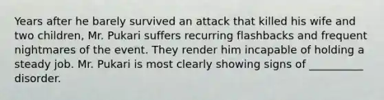 Years after he barely survived an attack that killed his wife and two children, Mr. Pukari suffers recurring flashbacks and frequent nightmares of the event. They render him incapable of holding a steady job. Mr. Pukari is most clearly showing signs of __________ disorder.