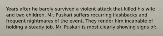 Years after he barely survived a violent attack that killed his wife and two children, Mr. Puskari suffers recurring flashbacks and frequent nightmares of the event. They render him incapable of holding a steady job. Mr. Puskari is most clearly showing signs of: