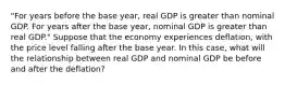 ​"For years before the base​ year, real GDP is greater than nominal GDP. For years after the base​ year, nominal GDP is greater than real​ GDP." Suppose that the economy experiences deflation​, with the price level falling after the base year. In this​ case, what will the relationship between real GDP and nominal GDP be before and after the​ deflation?