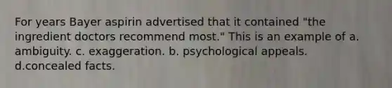 For years Bayer aspirin advertised that it contained "the ingredient doctors recommend most." This is an example of a. ambiguity. c. exaggeration. b. psychological appeals. d.concealed facts.