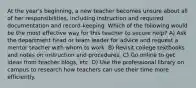 At the year's beginning, a new teacher becomes unsure about all of her responsibilities, including instruction and required documentation and record-keeping. Which of the following would be the most effective way for this teacher to secure help? A) Ask the department head or team leader for advice and request a mentor teacher with whom to work. B) Revisit college textbooks and notes on instruction and procedures. C) Go online to get ideas from teacher blogs, etc. D) Use the professional library on campus to research how teachers can use their time more efficiently.