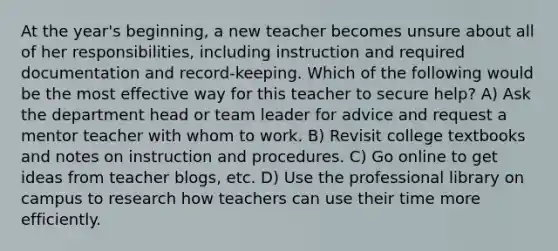 At the year's beginning, a new teacher becomes unsure about all of her responsibilities, including instruction and required documentation and record-keeping. Which of the following would be the most effective way for this teacher to secure help? A) Ask the department head or team leader for advice and request a mentor teacher with whom to work. B) Revisit college textbooks and notes on instruction and procedures. C) Go online to get ideas from teacher blogs, etc. D) Use the professional library on campus to research how teachers can use their time more efficiently.