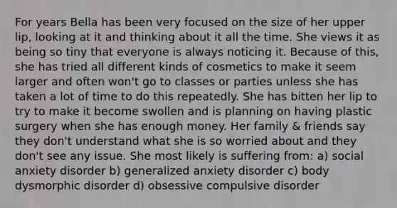 For years Bella has been very focused on the size of her upper lip, looking at it and thinking about it all the time. She views it as being so tiny that everyone is always noticing it. Because of this, she has tried all different kinds of cosmetics to make it seem larger and often won't go to classes or parties unless she has taken a lot of time to do this repeatedly. She has bitten her lip to try to make it become swollen and is planning on having plastic surgery when she has enough money. Her family & friends say they don't understand what she is so worried about and they don't see any issue. She most likely is suffering from: a) social anxiety disorder b) generalized anxiety disorder c) body dysmorphic disorder d) obsessive compulsive disorder