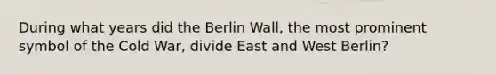 During what years did the Berlin Wall, the most prominent symbol of the Cold War, divide East and West Berlin?