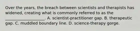 Over the years, the breach between scientists and therapists has widened, creating what is commonly referred to as the ____________________. A. scientist-practitioner gap. B. therapeutic gap. C. muddled boundary line. D. science-therapy gorge.