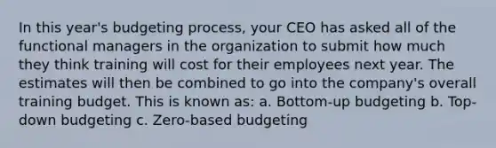 In this year's budgeting process, your CEO has asked all of the functional managers in the organization to submit how much they think training will cost for their employees next year. The estimates will then be combined to go into the company's overall training budget. This is known as: a. Bottom-up budgeting b. Top-down budgeting c. Zero-based budgeting