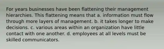 For years businesses have been flattening their management hierarchies. This flattening means that a. information must flow through more layers of management. b. it takes longer to make decisions. c. various areas within an organization have little contact with one another. d. employees at all levels must be skilled communicators.