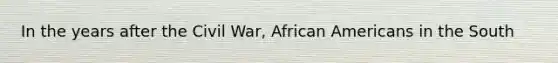 In the years after the Civil War, African Americans in the South