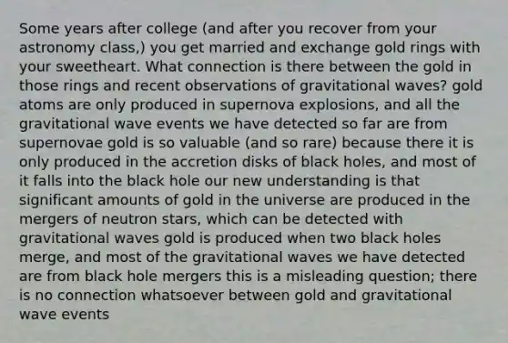 Some years after college (and after you recover from your astronomy class,) you get married and exchange gold rings with your sweetheart. What connection is there between the gold in those rings and recent observations of gravitational waves? gold atoms are only produced in supernova explosions, and all the gravitational wave events we have detected so far are from supernovae gold is so valuable (and so rare) because there it is only produced in the accretion disks of black holes, and most of it falls into the black hole our new understanding is that significant amounts of gold in the universe are produced in the mergers of neutron stars, which can be detected with gravitational waves gold is produced when two black holes merge, and most of the gravitational waves we have detected are from black hole mergers this is a misleading question; there is no connection whatsoever between gold and gravitational wave events