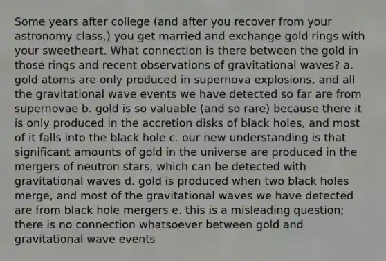 Some years after college (and after you recover from your astronomy class,) you get married and exchange gold rings with your sweetheart. What connection is there between the gold in those rings and recent observations of gravitational waves? a. gold atoms are only produced in supernova explosions, and all the gravitational wave events we have detected so far are from supernovae b. gold is so valuable (and so rare) because there it is only produced in the accretion disks of black holes, and most of it falls into the black hole c. our new understanding is that significant amounts of gold in the universe are produced in the mergers of neutron stars, which can be detected with gravitational waves d. gold is produced when two black holes merge, and most of the gravitational waves we have detected are from black hole mergers e. this is a misleading question; there is no connection whatsoever between gold and gravitational wave events