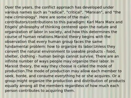 Over the years, the conflict approach has developed under various names such as "radical", "critical", "Marxian", and "the new criminology". Here are some of the main contributors/contributions to this paradigm: Karl Marx Marx and Engels' philosophy of thinking centered upon the nature and organization of labor in society, and how this determines the course of human relations.Marxist theory begins with the observation that every human group faces the same fundamental problem: how to organize its labor.Unless they convert <a href='https://www.questionai.com/knowledge/khpceknK9n-the-natural' class='anchor-knowledge'>the natural</a> environment to useable products - food, shelter, clothing - human beings cannot survive. There are an infinite number of ways people may organize their labor. In Marxist theory, the way they choose is called the mode of production.The mode of production may allow each member to seek, horde, and consume everything he or she acquires. Or a group might organize the production and distribution of products equally among all the members regardless of how much each person contributes to acquiring them.