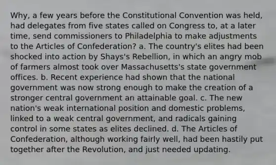 Why, a few years before the Constitutional Convention was held, had delegates from five states called on Congress to, at a later time, send commissioners to Philadelphia to make adjustments to the Articles of Confederation? a. The country's elites had been shocked into action by Shays's Rebellion, in which an angry mob of farmers almost took over Massachusetts's state government offices. b. Recent experience had shown that the national government was now strong enough to make the creation of a stronger central government an attainable goal. c. The new nation's weak international position and domestic problems, linked to a weak central government, and radicals gaining control in some states as elites declined. d. The Articles of Confederation, although working fairly well, had been hastily put together after the Revolution, and just needed updating.