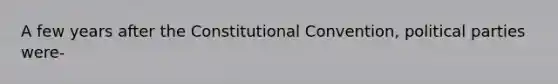 A few years after the Constitutional Convention, political parties were-