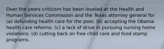 Over the years criticism has been leveled at the Health and Human Services Commission and the Texas attorney general for (a) defunding health care for the poor. (b) accepting the Obama health care reforms. (c) a lack of drive in pursuing nursing home violations. (d) cutting back on free child care and food stamp programs.