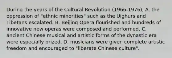 During the years of the Cultural Revolution (1966-1976), A. the oppression of "ethnic minorities" such as the Uighurs and Tibetans escalated. B. Beijing Opera flourished and hundreds of innovative new operas were composed and performed. C. ancient Chinese musical and artistic forms of the dynastic era were especially prized. D. musicians were given complete artistic freedom and encouraged to "liberate Chinese culture".