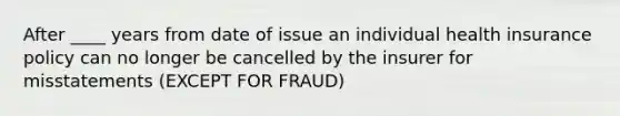 After ____ years from date of issue an individual health insurance policy can no longer be cancelled by the insurer for misstatements (EXCEPT FOR FRAUD)