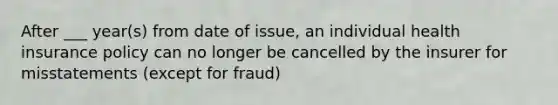 After ___ year(s) from date of issue, an individual health insurance policy can no longer be cancelled by the insurer for misstatements (except for fraud)