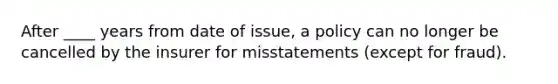 After ____ years from date of issue, a policy can no longer be cancelled by the insurer for misstatements (except for fraud).