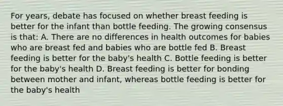 For years, debate has focused on whether breast feeding is better for the infant than bottle feeding. The growing consensus is that: A. There are no differences in health outcomes for babies who are breast fed and babies who are bottle fed B. Breast feeding is better for the baby's health C. Bottle feeding is better for the baby's health D. Breast feeding is better for bonding between mother and infant, whereas bottle feeding is better for the baby's health