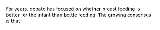 For years, debate has focused on whether breast feeding is better for the infant than bottle feeding. The growing consensus is that: