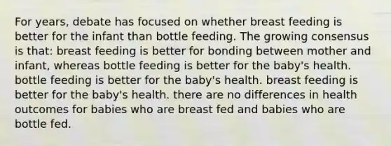 For years, debate has focused on whether breast feeding is better for the infant than bottle feeding. The growing consensus is that: breast feeding is better for bonding between mother and infant, whereas bottle feeding is better for the baby's health. bottle feeding is better for the baby's health. breast feeding is better for the baby's health. there are no differences in health outcomes for babies who are breast fed and babies who are bottle fed.