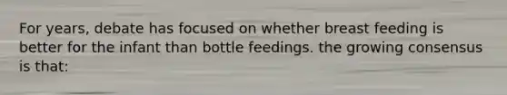 For years, debate has focused on whether breast feeding is better for the infant than bottle feedings. the growing consensus is that: