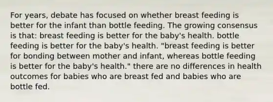 For years, debate has focused on whether breast feeding is better for the infant than bottle feeding. The growing consensus is that: breast feeding is better for the baby's health. bottle feeding is better for the baby's health. "breast feeding is better for bonding between mother and infant, whereas bottle feeding is better for the baby's health." there are no differences in health outcomes for babies who are breast fed and babies who are bottle fed.