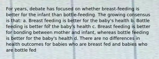 For years, debate has focused on whether breast-feeding is better for the infant than bottle-feeding. The growing consensus is that: a. Breast feeding is better for the baby's health b. Bottle feeding is better for the baby's health c. Breast feeding is better for bonding between mother and infant, whereas bottle feeding is better for the baby's health d. There are no differences in health outcomes for babies who are breast fed and babies who are bottle fed