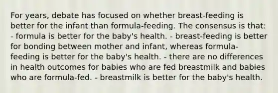 For years, debate has focused on whether breast-feeding is better for the infant than formula-feeding. The consensus is that: - formula is better for the baby's health. - breast-feeding is better for bonding between mother and infant, whereas formula-feeding is better for the baby's health. - there are no differences in health outcomes for babies who are fed breastmilk and babies who are formula-fed. - breastmilk is better for the baby's health.