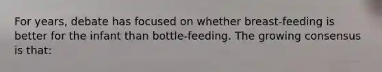 For years, debate has focused on whether breast-feeding is better for the infant than bottle-feeding. The growing consensus is that: