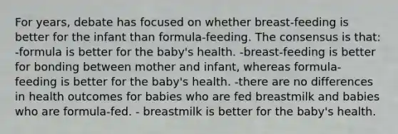 For years, debate has focused on whether breast-feeding is better for the infant than formula-feeding. The consensus is that: -formula is better for the baby's health. -breast-feeding is better for bonding between mother and infant, whereas formula-feeding is better for the baby's health. -there are no differences in health outcomes for babies who are fed breastmilk and babies who are formula-fed. - breastmilk is better for the baby's health.