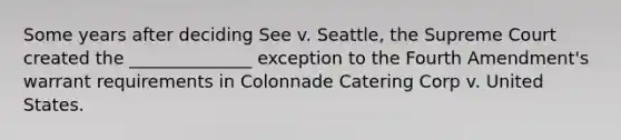 Some years after deciding See v. Seattle, the Supreme Court created the ______________ exception to the Fourth Amendment's warrant requirements in Colonnade Catering Corp v. United States.