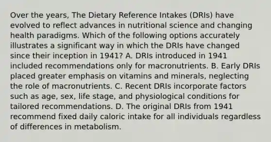 Over the years, The Dietary Reference Intakes (DRIs) have evolved to reflect advances in nutritional science and changing health paradigms. Which of the following options accurately illustrates a significant way in which the DRIs have changed since their inception in 1941? A. DRIs introduced in 1941 included recommendations only for macronutrients. B. Early DRIs placed greater emphasis on vitamins and minerals, neglecting the role of macronutrients. C. Recent DRIs incorporate factors such as age, sex, life stage, and physiological conditions for tailored recommendations. D. The original DRIs from 1941 recommend fixed daily caloric intake for all individuals regardless of differences in metabolism.