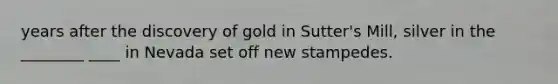 years after the discovery of gold in Sutter's Mill, silver in the ________ ____ in Nevada set off new stampedes.