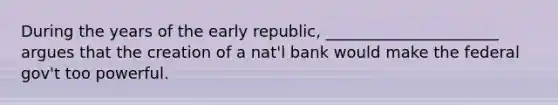 During the years of the early republic, ______________________ argues that the creation of a nat'l bank would make the federal gov't too powerful.