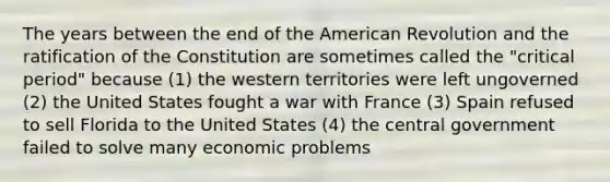 The years between the end of the American Revolution and the ratification of the Constitution are sometimes called the "critical period" because (1) the western territories were left ungoverned (2) the United States fought a war with France (3) Spain refused to sell Florida to the United States (4) the central government failed to solve many economic problems