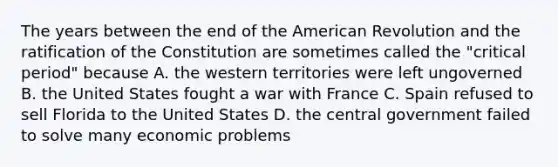 The years between the end of the American Revolution and the ratification of the Constitution are sometimes called the "critical period" because A. the western territories were left ungoverned B. the United States fought a war with France C. Spain refused to sell Florida to the United States D. the central government failed to solve many economic problems