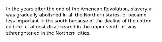 In the years after the end of the American Revolution, slavery a. was gradually abolished in all the Northern states. b. became less important in the south because of the decline of the cotton culture. c. almost disappeared in the upper south. d. was sthrenghtened in the Northern cities.