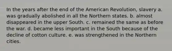 In the years after the end of the American Revolution, slavery a. was gradually abolished in all the Northern states. b. almost disappeared in the upper South. c. remained the same as before the war. d. became less important in the South because of the decline of cotton culture. e. was strengthened in the Northern cities.