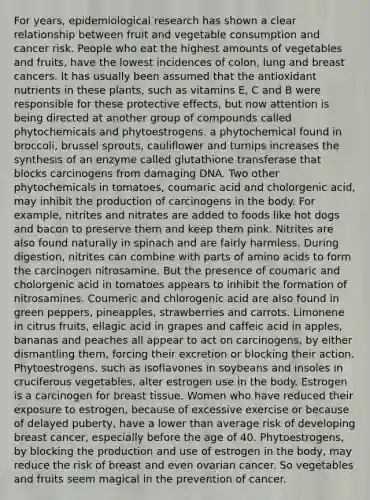 For years, epidemiological research has shown a clear relationship between fruit and vegetable consumption and cancer risk. People who eat the highest amounts of vegetables and fruits, have the lowest incidences of colon, lung and breast cancers. It has usually been assumed that the antioxidant nutrients in these plants, such as vitamins E, C and B were responsible for these protective effects, but now attention is being directed at another group of compounds called phytochemicals and phytoestrogens. a phytochemical found in broccoli, brussel sprouts, cauliflower and turnips increases the synthesis of an enzyme called glutathione transferase that blocks carcinogens from damaging DNA. Two other phytochemicals in tomatoes, coumaric acid and cholorgenic acid, may inhibit the production of carcinogens in the body. For example, nitrites and nitrates are added to foods like hot dogs and bacon to preserve them and keep them pink. Nitrites are also found naturally in spinach and are fairly harmless. During digestion, nitrites can combine with parts of amino acids to form the carcinogen nitrosamine. But the presence of coumaric and cholorgenic acid in tomatoes appears to inhibit the formation of nitrosamines. Coumeric and chlorogenic acid are also found in green peppers, pineapples, strawberries and carrots. Limonene in citrus fruits, ellagic acid in grapes and caffeic acid in apples, bananas and peaches all appear to act on carcinogens, by either dismantling them, forcing their excretion or blocking their action. Phytoestrogens, such as isoflavones in soybeans and insoles in cruciferous vegetables, alter estrogen use in the body. Estrogen is a carcinogen for breast tissue. Women who have reduced their exposure to estrogen, because of excessive exercise or because of delayed puberty, have a lower than average risk of developing breast cancer, especially before the age of 40. Phytoestrogens, by blocking the production and use of estrogen in the body, may reduce the risk of breast and even ovarian cancer. So vegetables and fruits seem magical in the prevention of cancer.