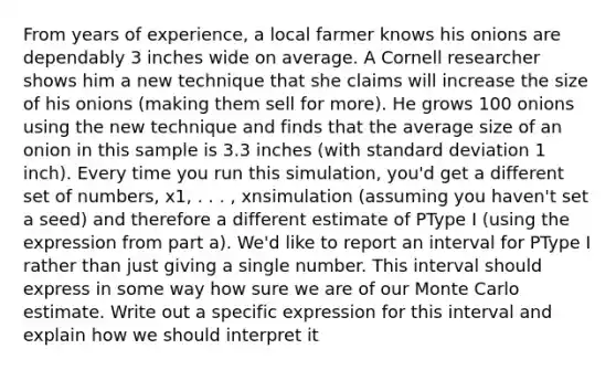 From years of experience, a local farmer knows his onions are dependably 3 inches wide on average. A Cornell researcher shows him a new technique that she claims will increase the size of his onions (making them sell for more). He grows 100 onions using the new technique and finds that the average size of an onion in this sample is 3.3 inches (with standard deviation 1 inch). Every time you run this simulation, you'd get a different set of numbers, x1, . . . , xnsimulation (assuming you haven't set a seed) and therefore a different estimate of PType I (using the expression from part a). We'd like to report an interval for PType I rather than just giving a single number. This interval should express in some way how sure we are of our Monte Carlo estimate. Write out a specific expression for this interval and explain how we should interpret it