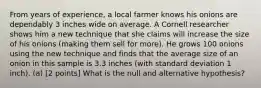 From years of experience, a local farmer knows his onions are dependably 3 inches wide on average. A Cornell researcher shows him a new technique that she claims will increase the size of his onions (making them sell for more). He grows 100 onions using the new technique and finds that the average size of an onion in this sample is 3.3 inches (with standard deviation 1 inch). (a) [2 points] What is the null and alternative hypothesis?