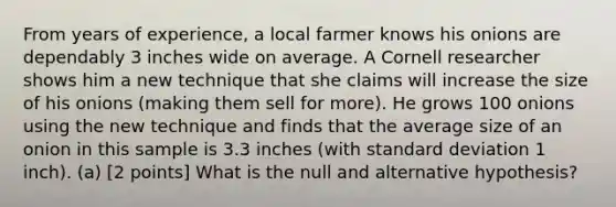 From years of experience, a local farmer knows his onions are dependably 3 inches wide on average. A Cornell researcher shows him a new technique that she claims will increase the size of his onions (making them sell for more). He grows 100 onions using the new technique and finds that the average size of an onion in this sample is 3.3 inches (with standard deviation 1 inch). (a) [2 points] What is the null and alternative hypothesis?