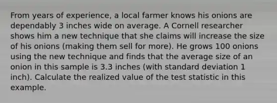 From years of experience, a local farmer knows his onions are dependably 3 inches wide on average. A Cornell researcher shows him a new technique that she claims will increase the size of his onions (making them sell for more). He grows 100 onions using the new technique and finds that the average size of an onion in this sample is 3.3 inches (with standard deviation 1 inch). Calculate the realized value of the test statistic in this example.