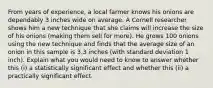 From years of experience, a local farmer knows his onions are dependably 3 inches wide on average. A Cornell researcher shows him a new technique that she claims will increase the size of his onions (making them sell for more). He grows 100 onions using the new technique and finds that the average size of an onion in this sample is 3.3 inches (with standard deviation 1 inch). Explain what you would need to know to answer whether this (i) a statistically significant effect and whether this (ii) a practically significant effect.